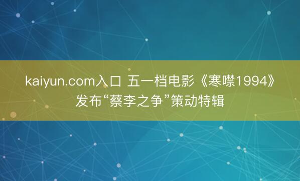 kaiyun.com入口 五一档电影《寒噤1994》发布“蔡李之争”策动特辑