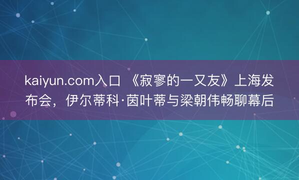 kaiyun.com入口 《寂寥的一又友》上海发布会，伊尔蒂科·茵叶蒂与梁朝伟畅聊幕后