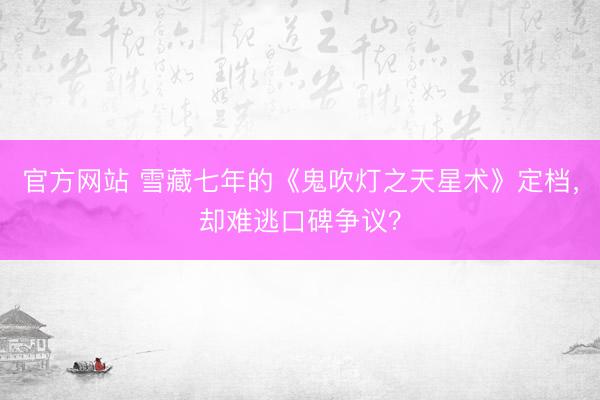 官方网站 雪藏七年的《鬼吹灯之天星术》定档，却难逃口碑争议？