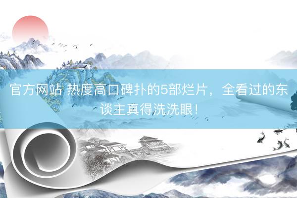 官方网站 热度高口碑扑的5部烂片，全看过的东谈主真得洗洗眼！