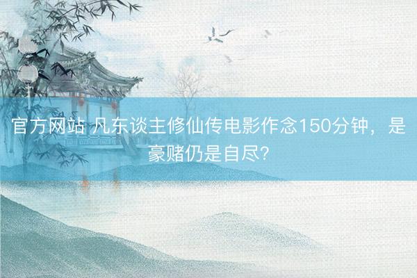 官方网站 凡东谈主修仙传电影作念150分钟，是豪赌仍是自尽？