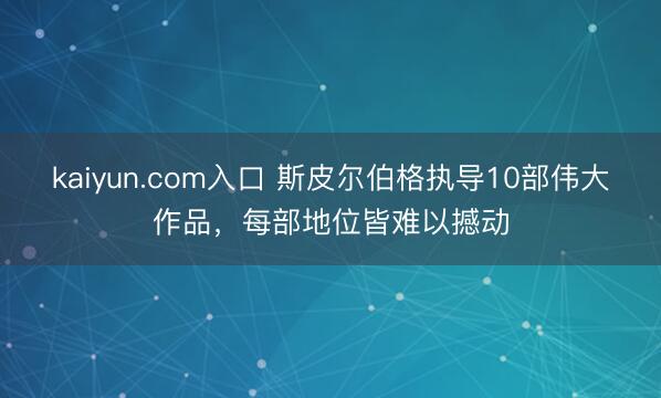 kaiyun.com入口 斯皮尔伯格执导10部伟大作品，每部地位皆难以撼动