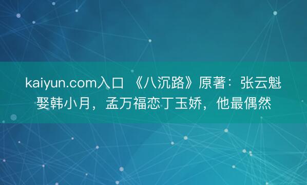 kaiyun.com入口 《八沉路》原著：张云魁娶韩小月，孟万福恋丁玉娇，他最偶然