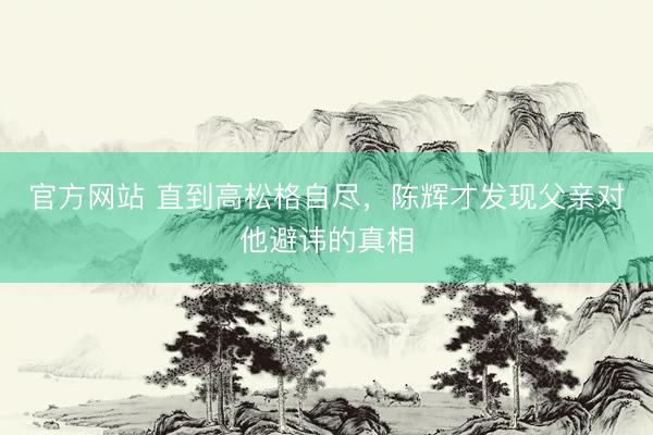 官方网站 直到高松格自尽，陈辉才发现父亲对他避讳的真相