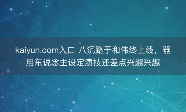 kaiyun.com入口 八沉路于和伟终上线,器用东说念主设定演技还差点兴趣兴趣