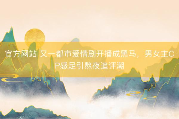 官方网站 又一都市爱情剧开播成黑马，男女主CP感足引熬夜追评潮