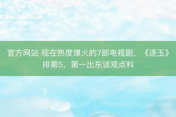 官方网站 现在热度爆火的7部电视剧，《逐玉》排第5，第一出东谈观点料