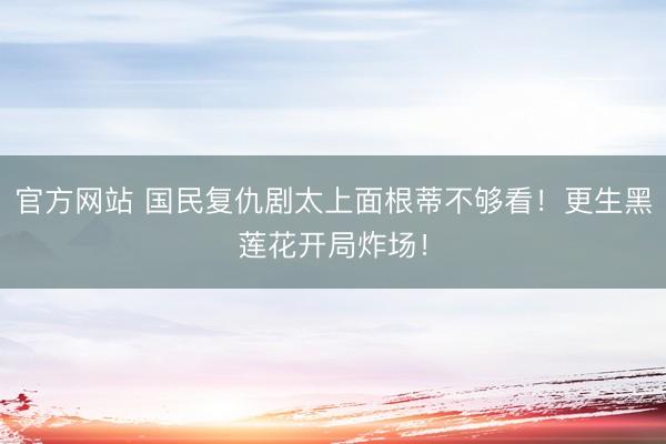 官方网站 国民复仇剧太上面根蒂不够看！更生黑莲花开局炸场！