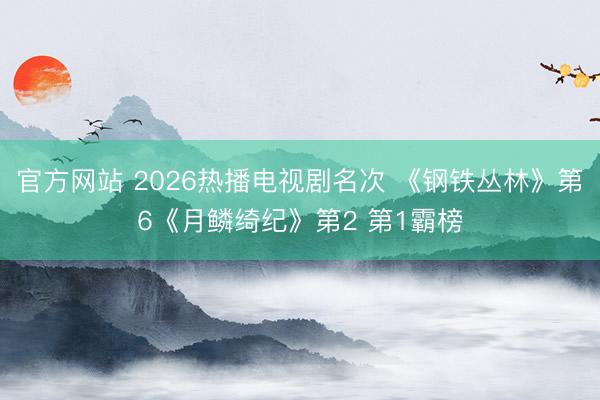官方网站 2026热播电视剧名次 《钢铁丛林》第6《月鳞绮纪》第2 第1霸榜
