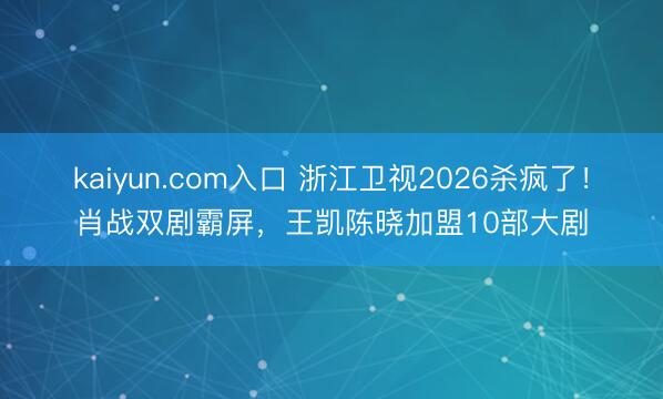 kaiyun.com入口 浙江卫视2026杀疯了！肖战双剧霸屏，王凯陈晓加盟10部大剧