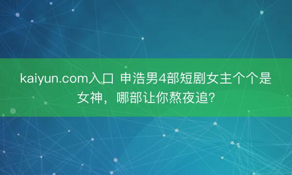 kaiyun.com入口 申浩男4部短剧女主个个是女神，哪部让你熬夜追？
