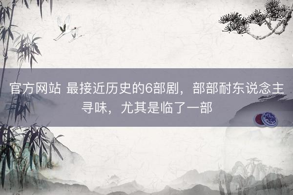 官方网站 最接近历史的6部剧，部部耐东说念主寻味，尤其是临了一部
