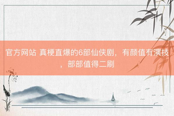 官方网站 真梗直爆的6部仙侠剧，有颜值有演技，部部值得二刷