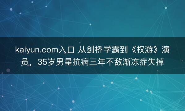 kaiyun.com入口 从剑桥学霸到《权游》演员，35岁男星抗病三年不敌渐冻症失掉
