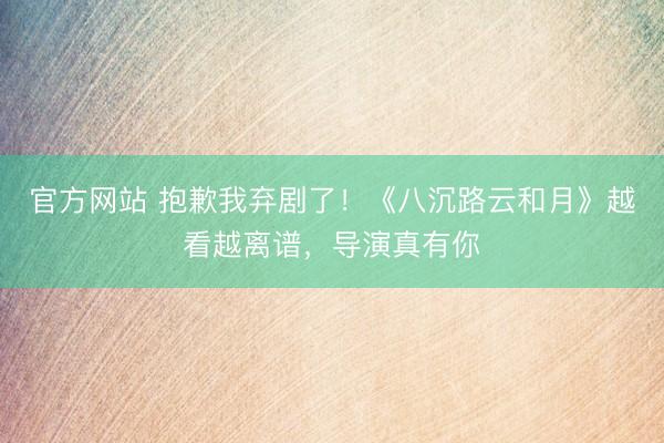 官方网站 抱歉我弃剧了！《八沉路云和月》越看越离谱，导演真有你