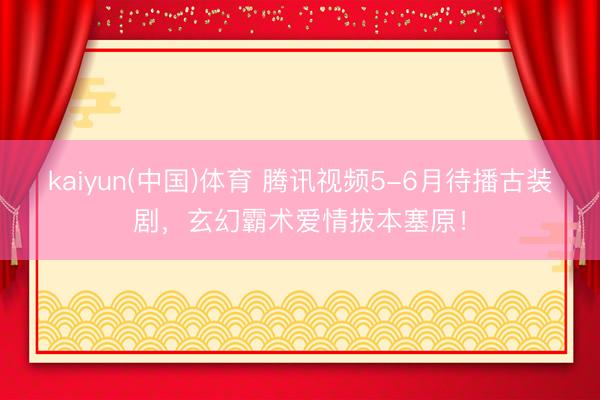 kaiyun(中国)体育 腾讯视频5-6月待播古装剧，玄幻霸术爱情拔本塞原！