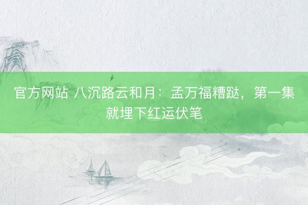 官方网站 八沉路云和月：孟万福糟跶，第一集就埋下红运伏笔