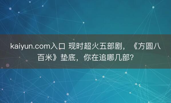 kaiyun.com入口 现时超火五部剧，《方圆八百米》垫底，你在追哪几部？