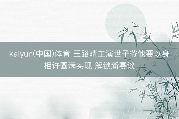 kaiyun(中国)体育 王路晴主演世子爷他要以身相许圆满实现 解锁新赛谈
