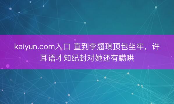 kaiyun.com入口 直到李翘琪顶包坐牢，许耳语才知纪封对她还有瞒哄