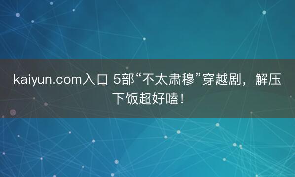 kaiyun.com入口 5部“不太肃穆”穿越剧，解压下饭超好嗑！