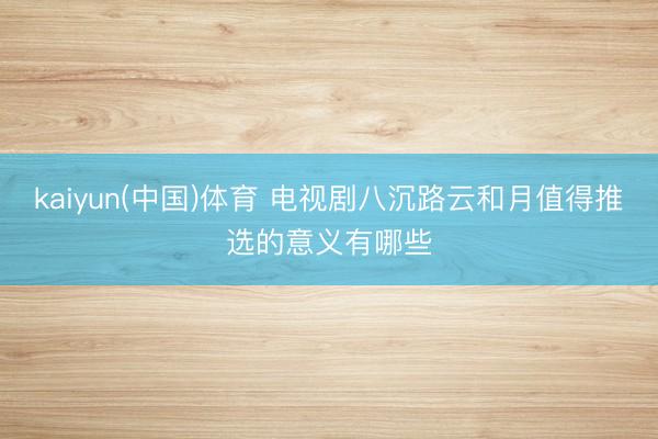 kaiyun(中国)体育 电视剧八沉路云和月值得推选的意义有哪些