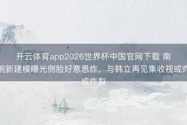 开云体育app2026世界杯中国官网下载 南宫婉新建模曝光侧脸好意思炸，与韩立再见集收视或炸裂