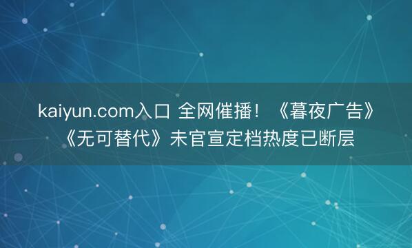 kaiyun.com入口 全网催播！《暮夜广告》《无可替代》未官宣定档热度已断层