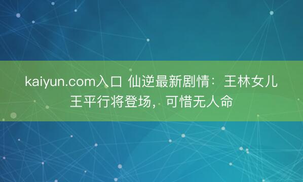 kaiyun.com入口 仙逆最新剧情：王林女儿王平行将登场，可惜无人命