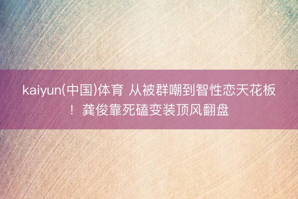 kaiyun(中国)体育 从被群嘲到智性恋天花板！龚俊靠死磕变装顶风翻盘
