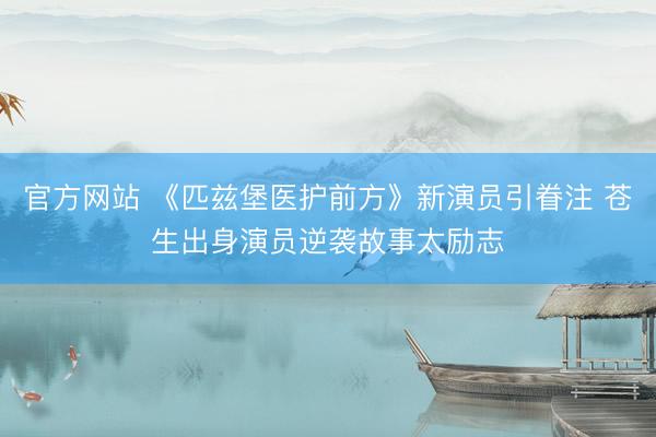 官方网站 《匹兹堡医护前方》新演员引眷注 苍生出身演员逆袭故事太励志