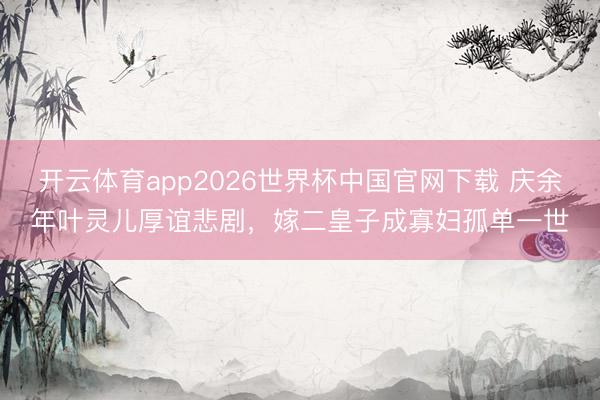 开云体育app2026世界杯中国官网下载 庆余年叶灵儿厚谊悲剧，嫁二皇子成寡妇孤单一世