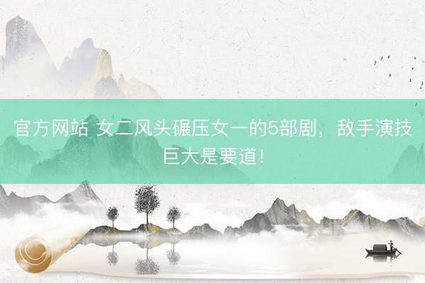 官方网站 女二风头碾压女一的5部剧,敌手演技巨大是要道!