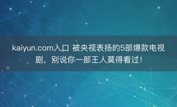 kaiyun.com入口 被央视表扬的5部爆款电视剧，别说你一部王人莫得看过！