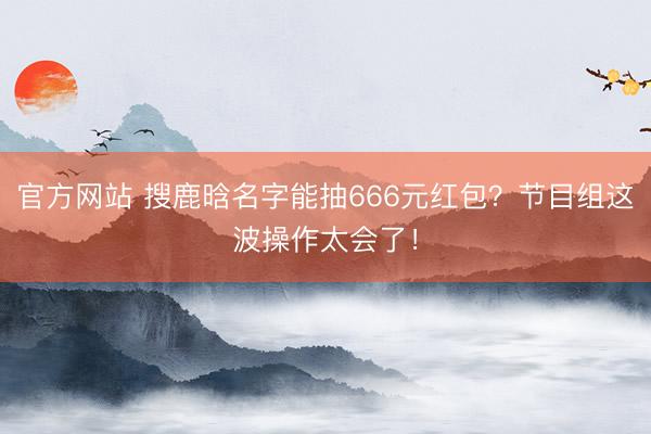 官方网站 搜鹿晗名字能抽666元红包？节目组这波操作太会了！