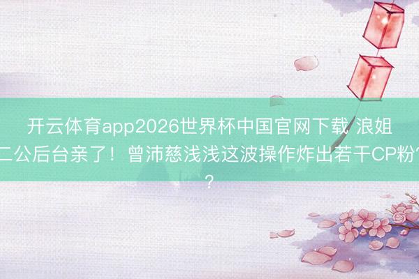 开云体育app2026世界杯中国官网下载 浪姐二公后台亲了！曾沛慈浅浅这波操作炸出若干CP粉？