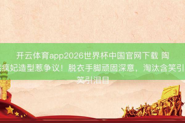 开云体育app2026世界杯中国官网下载 陶昕然疯妃造型惹争议！脱衣手脚顽固深意，淘汰含笑引泪目
