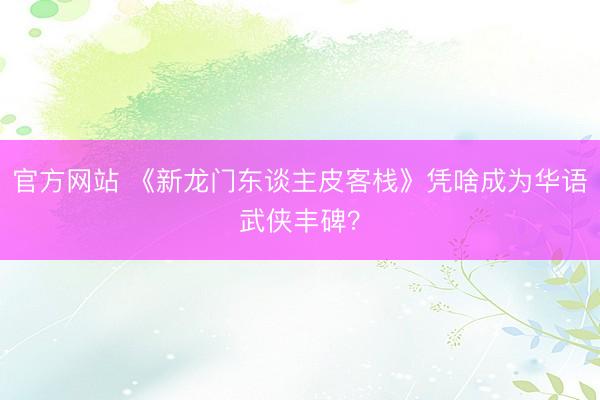 官方网站 《新龙门东谈主皮客栈》凭啥成为华语武侠丰碑？