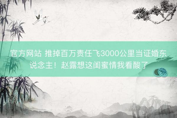 官方网站 推掉百万责任飞3000公里当证婚东说念主！赵露想这闺蜜情我看酸了