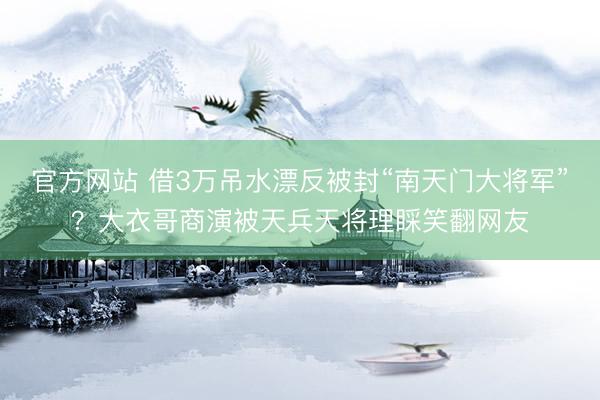 官方网站 借3万吊水漂反被封“南天门大将军”？大衣哥商演被天兵天将理睬笑翻网友