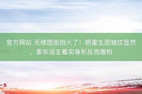 官方网站 无修图街拍火了！明星生图皱纹显然，素东谈主着实身形反而圈粉