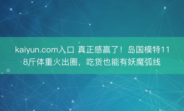 kaiyun.com入口 真正感赢了！岛国模特118斤体重火出圈，吃货也能有妖魔弧线