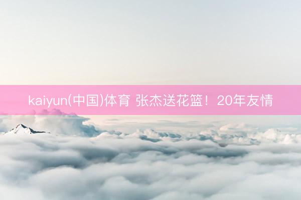 kaiyun(中国)体育 张杰送花篮！20年友情