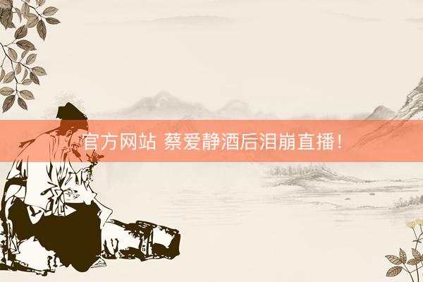 官方网站 蔡爱静酒后泪崩直播！