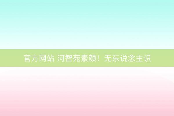 官方网站 河智苑素颜！无东说念主识