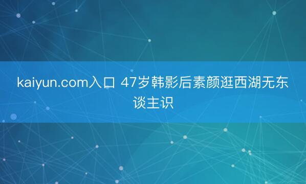 kaiyun.com入口 47岁韩影后素颜逛西湖无东谈主识