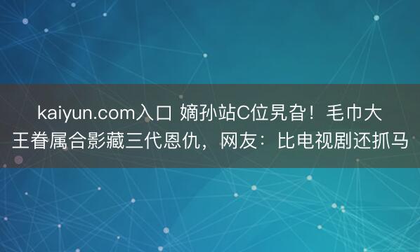 kaiyun.com入口 嫡孙站C位旯旮!毛巾大王眷属合影藏三代恩仇,网友:比电视剧还抓马