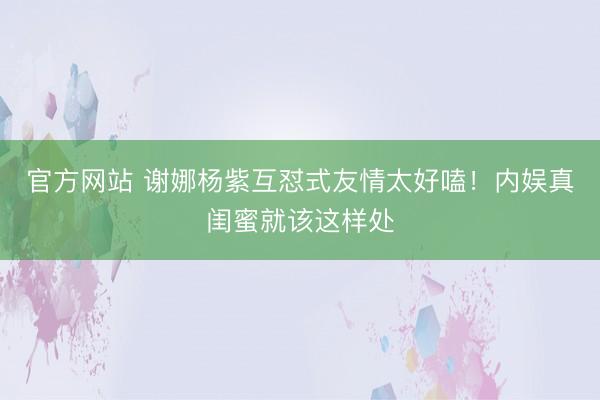 官方网站 谢娜杨紫互怼式友情太好嗑！内娱真闺蜜就该这样处