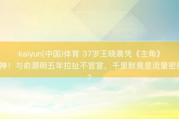 kaiyun(中国)体育 37岁王晓晨凭《主角》封神！与俞灏明五年拉扯不官宣，千里默竟是流量密码？