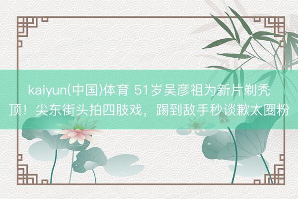 kaiyun(中国)体育 51岁吴彦祖为新片剃秃顶！尖东街头拍四肢戏，踢到敌手秒谈歉太圈粉
